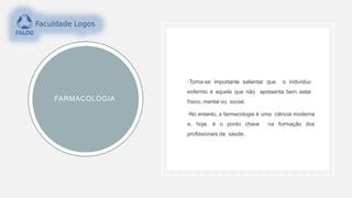 FARMACOLOGIA
•Torna-se importante salientar que o indivíduo
enfermo é aquele que não apresenta bem estar
físico, mental ou social.
•No entanto, a farmacologia é uma ciência moderna
e, hoje, é o ponto chave na formação dos
profissionais de saúde.
 