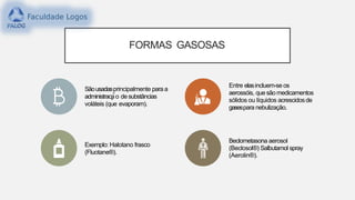 FORMAS GASOSAS
Sãousadasprincipalmente para a
administraca̧ ̃o desubstâncias
voláteis (que evaporam).
Entre elasincluem-se os
aerossóis, quesãomedicamentos
sólidos ou líquidos acrescidosde
gasespara nebulização.
Exemplo: Halotano frasco
(Fluotane®).
Beclometasona aerosol
(Beclosol®) Salbutamol spray
(Aerolin®).
 