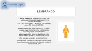 LEMBRANDO
• MEDICAMENTOS DE USO INTERNO- SÃO
MEDICAMENTOS QUE PASSAMPELOTRATO
GASTRO- INTESTINAL
( T.G.I.-BOCA-ESTÔMAGO- INTESTINO),SOFRENDO
AÇÃO DO SUCO GÁSTRICO.
NORMALMENTE SÃO MAISSÓLIDOS ELÍQUIDOS
,PORÉM EXIGEDO PACIENTEA INGESTÃO EA
DEGLUTIÇÃO DO MEDICAMENTO.
• MEDICAMENTOS DE USO EXTERNO- SÃO
MEDICAMENTOS QUE NÃO PASSAMPELOT.G.I.
NÃO SOFREM AÇÃO DO SUCO GÁSTRÍCO.
EX. POMADAS, AEROSSÓIS,INJEÇÕES,SUPOSITÓRIOS,
ÓVULOS VAGINAIS, GOTAS OTOLÓGICAS, COLÍRIOS,
GOTAS NASAIS, ETC.
 