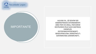 IMPORTANTE
ALGUNS P.A , SÓ DEVEM SER
ADMINISTRADOS EXTERNAMENTE
(NÃO POR VIA ORAL), POR SEREM
DESTRUÍDOS PELO SUCO GÁSTRICO.
EXEMPLOS:
OCITOCINA(SYNTOCINON®)
BENZILPENICILINA ( BENZETACIL®)
GENTAMICINA( GARAMICINA®).
 