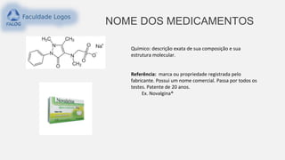 NOME DOS MEDICAMENTOS
Químico: descrição exata de sua composição e sua
estrutura molecular.
Referência: marca ou propriedade registrada pelo
fabricante. Possui um nome comercial. Passa por todos os
testes. Patente de 20 anos.
Ex. Novalgina®
 