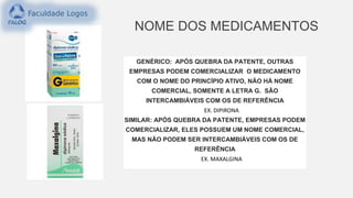 NOME DOS MEDICAMENTOS
GENÉRICO: APÓS QUEBRA DA PATENTE, OUTRAS
EMPRESAS PODEM COMERCIALIZAR O MEDICAMENTO
COM O NOME DO PRINCÍPIO ATIVO, NÃO HÁ NOME
COMERCIAL, SOMENTE A LETRA G. SÃO
INTERCAMBIÁVEIS COM OS DE REFERÊNCIA
EX. DIPIRONA
SIMILAR: APÓS QUEBRA DA PATENTE, EMPRESAS PODEM
COMERCIALIZAR, ELES POSSUEM UM NOME COMERCIAL,
MAS NÃO PODEM SER INTERCAMBIÁVEIS COM OS DE
REFERÊNCIA
EX. MAXALGINA
 