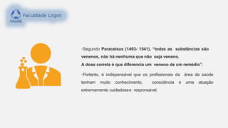 •Segundo Paracelsus (1493- 1541), “todas as substâncias são
venenos, não há nenhuma que não seja veneno.
A dose correta é que diferencia um veneno de um remédio”.
•Portanto, é indispensável que os profissionais da área da saúde
tenham muito conhecimento, consciência e uma atuação
extremamente cuidadosae responsável.
 