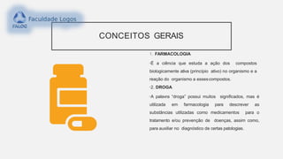 CONCEITOS GERAIS
1. FARMACOLOGIA
•É a ciência que estuda a ação dos compostos
biologicamente ativa (princípio ativo) no organismo e a
reação do organismo a essescompostos.
•2. DROGA
•A palavra “droga” possui muitos significados, mas é
utilizada em farmacologia para descrever as
substâncias utilizadas como medicamentos para o
tratamento e/ou prevenção de doenças, assim como,
para auxiliar no diagnóstico de certas patologias.
 