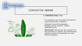CONCEITOS GERAIS
5. PRINCÍPIO ATIVO – P.A.
• É a substância, que no produto farmacêutico,
responde pelo efeito terapêutico.
• Exemplos: fluimucil® xarope(água
destilada, açúcar, essência, corante,
acetilcisteína, etc)
• Observação: fórmulas que não possuem P.A.,
São chamadas de placebo, são medicamentos
utilizados quando há necessidade de suprir
fatores psicológicos.
 