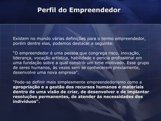 Existem no mundo várias definições para o termo empreendedor, porém dentre elas, podemos destacar a seguinte:  “ O empreendedor é uma pessoa que congrega risco, inovação, liderança, vocação artística, habilidade e perícia profissional em uma fundação sobre a qual constrói um time motivado. Esse grupo de seres humanos, às vezes sem se conhecerem previamente, desenvolve uma nova empresa”.  “ Pode-se definir mais simplesmente empreendedorismo como a  apropriação e a gestão dos recursos humanos e materiais dentro de uma visão de criar, de desenvolver e de implantar resoluções permanentes, de atender às necessidades dos indivíduos". Perfil do Empreendedor  