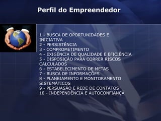 1 - BUSCA DE OPORTUNIDADES E INICIATIVA 2 - PERSISTÊNCIA 3 - COMPROMETIMENTO 4 - EXIGÊNCIA DE QUALIDADE E EFICIÊNCIA 5 - DISPOSIÇÃO PARA CORRER RISCOS CALCULADOS 6 - ESTABELECIMENTO DE METAS 7 - BUSCA DE INFORMAÇÕES 8 - PLANEJAMENTO E MONITORAMENTO SISTEMÁTICOS 9 - PERSUASÃO E REDE DE CONTATOS 10 - INDEPENDÊNCIA E AUTOCONFIANÇA Perfil do Empreendedor  