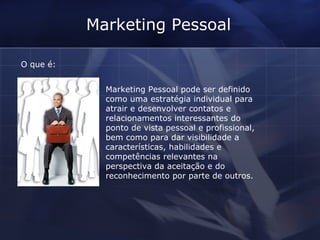 Marketing Pessoal O que é: Marketing Pessoal pode ser definido como uma estratégia individual para atrair e desenvolver contatos e relacionamentos interessantes do ponto de vista pessoal e profissional, bem como para dar visibilidade a características, habilidades e competências relevantes na perspectiva da aceitação e do reconhecimento por parte de outros. 