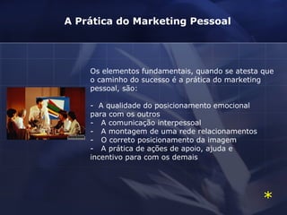 Os elementos fundamentais, quando se atesta que o caminho do sucesso é a prática do marketing pessoal, são: -  A qualidade do posicionamento emocional  para com os outros -   A comunicação interpessoal -   A montagem de uma rede relacionamentos -   O correto posicionamento da imagem -   A prática de ações de apoio, ajuda e  incentivo para com os demais A Prática do Marketing Pessoal * 