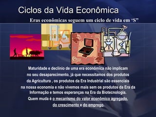 Ciclos da Vida Econômica Eras econômicas seguem um ciclo de vida em ‘S” Maturidade e declínio de uma era econômica não implicam no seu desaparecimento, já que necessitamos dos produtos da Agricultura , os produtos da Era Industrial são essenciais na nossa economia e não vivemos mais sem os produtos da Era da Informação e temos esperanças na Era da Biotecnologia. Quem muda é  o mecanismo do valor econômico agregado , do crescimento  e  do emprego . 