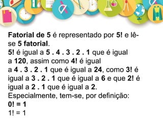 Fatorial de 5 é representado por 5! e lê-
se 5 fatorial.
5! é igual a 5 . 4 . 3 . 2 . 1 que é igual
a 120, assim como 4! é igual
a 4 . 3 . 2 . 1 que é igual a 24, como 3! é
igual a 3 . 2 . 1 que é igual a 6 e que 2! é
igual a 2 . 1 que é igual a 2.
Especialmente, tem-se, por definição:
0! = 1
1! = 1
 