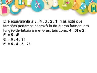 5! é equivalente a 5 . 4 . 3 . 2 . 1, mas note que 
também podemos escrevê-lo de outras formas, em 
função de fatoriais menores, tais como 4!, 3! e 2!
5! = 5 . 4!
5! = 5 . 4 . 3!
5! = 5 . 4 . 3 . 2!
 