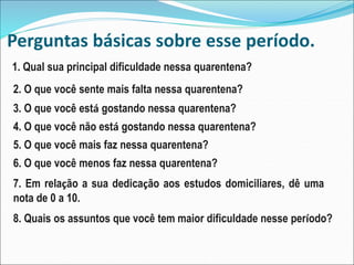 Perguntas básicas sobre esse período.
1. Qual sua principal dificuldade nessa quarentena?
2. O que você sente mais falta nessa quarentena?
3. O que você está gostando nessa quarentena?
4. O que você não está gostando nessa quarentena?
5. O que você mais faz nessa quarentena?
6. O que você menos faz nessa quarentena?
7. Em relação a sua dedicação aos estudos domiciliares, dê uma
nota de 0 a 10.
8. Quais os assuntos que você tem maior dificuldade nesse período?
 