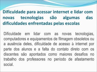 Dificuldade para acessar internet e lidar com
novas tecnologias são algumas das
dificuldades enfrentadas pelas escolas
Dificuldade em lidar com as novas tecnologias,
computadores e equipamentos de filmagem obsoletos ou
a ausência deles, dificuldade de acesso à internet por
parte dos alunos e a falta do contato direto com os
discentes são apontados como maiores desafios no
trabalho dos professores no período de afastamento
social.
 