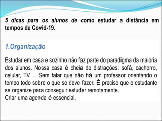 5 dicas para os alunos de como estudar a distância em
tempos de Covid-19.
1.Organização
Estudar em casa e sozinho não faz parte do paradigma da maioria
dos alunos. Nossa casa é cheia de distrações: sofá, cachorro,
celular, TV… Sem falar que não há um professor orientando o
tempo todo sobre o que se deve fazer. É preciso que o estudante
se organize para conseguir estudar remotamente.
Criar uma agenda é essencial.
 