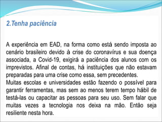 2.Tenha paciência
A experiência em EAD, na forma como está sendo imposta ao
cenário brasileiro devido à crise do coronavírus e sua doença
associada, a Covid-19, exigirá a paciência dos alunos com os
imprevistos. Afinal de contas, há instituições que não estavam
preparadas para uma crise como essa, sem precedentes.
Muitas escolas e universidades estão fazendo o possível para
garantir ferramentas, mas sem ao menos terem tempo hábil de
testá-las ou capacitar as pessoas para seu uso. Sem falar que
muitas vezes a tecnologia nos deixa na mão. Então seja
resiliente nesta hora.
 