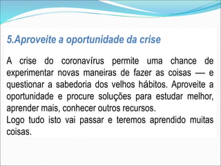 5.Aproveite a oportunidade da crise
A crise do coronavírus permite uma chance de
experimentar novas maneiras de fazer as coisas — e
questionar a sabedoria dos velhos hábitos. Aproveite a
oportunidade e procure soluções para estudar melhor,
aprender mais, conhecer outros recursos.
Logo tudo isto vai passar e teremos aprendido muitas
coisas.
 