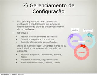 7) Gerenciamento de
                                  Configuração
                •        Disciplina que suporta e controla as
                         evoluções e modificações em artefatos-
                         chave dentro do ciclo de desenvolvimento
                         de um software                                     Principais
                                                                           Artefatos de
                                                                                               Desenvolvimento
                                                                                                 do Produto
                                                                         Desenvolvimento
                •        Objetivos
                     •      Facilitar o desenvolvimento de software
                     •      Garantir a integridade dos produtos
                     •      Controlar efetivamente as modificações                   Gerenciamento


                •        Itens de Configuração: Artefatos gerados ou
                         manipulados durante o ciclo de vida da
                         aplicação
                     •      Arquivos, Requisitos, Documentos, Modelos,
                            Testes
                     •      Processos, Contratos, Regulamentações
                     •      Solicitações de Mudança, Defeitos, Tarefas




sexta-feira, 22 de abril de 2011
 