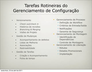 Tarefas Rotineiras do
                    Gerenciamento de Configuração

                •        Versionamento                      Gerenciamento de Processo
                                                               Definição de Workflow
                     •      Check out/check in
                                                               Critérios de Entrada/Saída
                     •      Histórico de revisões
                     •      Branching & Merging                Notificações
                     •      Visões de Projeto                  Garantia de Segurança
                                                            Gerenciamento de Montagem
                •        Gestão de Mudanças                    Identificação de
                     •      Acompanhamento de defeitos          Dependências
                     •      Listas de Melhoria                 Controle de Montagens
                     •      Associações                     Gerenciamento de Liberação
                     •      Rastreabilidade                    Rótulos
                                                               Estados Promocionais
                •        Gestão de Tarefas
                                                               Implantação
                     •      Criação e Acompanhamento
                     •      Ficha de tempo




sexta-feira, 22 de abril de 2011
 