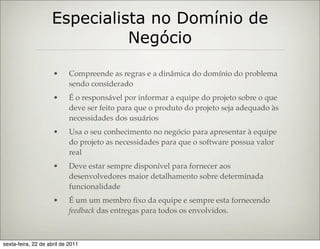 Especialista no Domínio de
                              Negócio

                     •      Compreende as regras e a dinâmica do domínio do problema
                            sendo considerado
                     •      É o responsável por informar a equipe do projeto sobre o que
                            deve ser feito para que o produto do projeto seja adequado às
                            necessidades dos usuários
                     •      Usa o seu conhecimento no negócio para apresentar à equipe
                            do projeto as necessidades para que o software possua valor
                            real
                     •      Deve estar sempre disponível para fornecer aos
                            desenvolvedores maior detalhamento sobre determinada
                            funcionalidade
                     •      É um um membro ﬁxo da equipe e sempre esta fornecendo
                            feedback das entregas para todos os envolvidos.



sexta-feira, 22 de abril de 2011
 