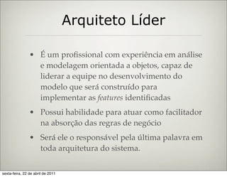 Arquiteto Líder

                • É um proﬁssional com experiência em análise
                  e modelagem orientada a objetos, capaz de
                  liderar a equipe no desenvolvimento do
                  modelo que será construído para
                  implementar as features identiﬁcadas
                • Possui habilidade para atuar como facilitador
                  na absorção das regras de negócio
                • Será ele o responsável pela última palavra em
                  toda arquitetura do sistema.

sexta-feira, 22 de abril de 2011
 
