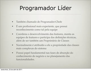 Programador Líder

                •     Também chamado de Progranador-Chefe
                •     É um proﬁssional mais experiente, que possui
                      reconhecimento como tal pela equipe
                •     Coordena o desenvolvimento das features, monta as
                      equipes de features e participa das deﬁnições técnicas,
                      além de ser também um Proprietário de Classes
                •     Normalmente é atribuído a ele a propriedade das classes
                      mais complexas do sistema
                •     Possui papel fundamental nas fases de absorção do
                      conhecimento de negócio e no planejamento das
                      funcionalidades.


sexta-feira, 22 de abril de 2011
 