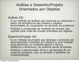Análise e Desenho/Projeto
                           Orientados por Objetos

           Análise OO
             É um método de análise que examina os requisitos a
              partir da perspectiva das classes e objetos
              encontrados no vocabulário do domínio do problema
             Enfatiza a construção de modelos do mundo real
              usando uma visão de mundo orientada por objetos

           Desenho/Projeto OO
             É um método de projeto que abrange o processo de
              decomposição orientado por objetos e uma notação
              para descrever os modelos lógicos e físicos,
              estáticos e dinâmicos, do sistema sendo projetado
             Enfatiza a estruturação eficaz e apropriada de um
              sistema complexo, sem se prender a detalhes de
              implementação

sexta-feira, 22 de abril de 2011
 