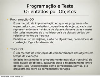 Programação e Teste
                               Orientados por Objetos
           Programação OO
             É um método de implementação no qual os programas são
              organizados como coleções cooperativas de objetos, cada qual
              representando uma instância de alguma classe e cujas classes
              são todas membros de uma hierarquia de classes unidas por
              relacionamentos de herança
             Enfatiza o uso de objetos, e não de algoritmos, como blocos de
              construção lógica fundamentais

           Teste OO
             É um método de verificação do comportamento dos objetos em
              tempo de execução
             Enfatiza inicialmente o comportamento individual (unitário) de
              cada classe de objetos, passando para o relacionamento entre
              objetos, seu funcionamento como componente/serviço, e a
              orquestração entre os componentes/serviços

sexta-feira, 22 de abril de 2011
 