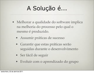 A Solução é...

                • Melhorar a qualidade do software implica
                  na melhoria do processo pelo qual o
                  mesmo é produzido.
                     • Assumir práticas de sucesso
                     • Garantir que estas práticas serão
                       seguidas durante o desenvolvimento
                     • Ser fácil de seguir
                     • Evoluir com o aprendizado do grupo

sexta-feira, 22 de abril de 2011
 
