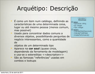 Arquétipo: Descrição
               É como um item num catálogo, definindo as
                características de uma determinada coisa,
                lugar ou até mesmo pessoa (menos comum,
                mas possível)
               Usado para concentrar dados comuns a
                diversos objetos, possibilitando perguntas de
                negócio interessantes, como a quantidade
                de
                objetos de um determinado tipo
               Aparece na cor azul (quase cinza,
                dependendo da ferramenta de modelagem)
                e usa-se o estereótipo <<description>>
               São as famosas “referências” usadas em
                combos e lookups



sexta-feira, 22 de abril de 2011
 