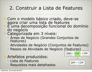 2. Construir a Lista de Features

        Com o modelo básico criado, deve-se
         agora criar uma lista de features
        É uma decomposição funcional do domínio
         do negócio
        Categorizada em 3 níveis:
          Áreas de Negócio (Grandes Conjuntos de
           Features)
          Atividades de Negócio (Conjuntos de Features)
          Passos da Atividade de Negócio (Features)
                                           DMA     CLF     PPF
        Artefatos produzidos:
          Lista de Features
                                             DPF     CPF
          Requisitos mais detalhados
sexta-feira, 22 de abril de 2011
 
