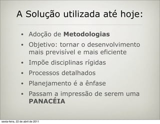 A Solução utilizada até hoje:

                •      Adoção de Metodologias
                •      Objetivo: tornar o desenvolvimento
                       mais previsível e mais eficiente
                •      Impõe disciplinas rígidas
                •      Processos detalhados
                •      Planejamento é a ênfase
                •      Passam a impressão de serem uma
                       PANACÉIA


sexta-feira, 22 de abril de 2011
 
