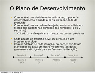 O Plano de Desenvolvimento
               Com as features devidamente estimadas, o plano de
                desenvolvimento é criado a partir da capacidade de
                produção
               Com as features na ordem desejada, corta-se a lista em
                blocos que caibam nas durações das iterações (1 ou 2
                semanas)
                    Cuidado para não quebrar em pontos que causem problemas

               Cada pacote de trabalho deve ser atribuído a um
                Programador Líder
               Com as “datas” de cada iteração, preencher as “datas”
                planejadas de cada um dos 6 milestones (as datas
                geralmente são iguais para as features da iteração)

                      Iteração 1   Iteração 2    Iteração 3    Iteração 4

                        Pacote 1    Pacote 2      Pacote 3      Pacote 4
                          (10)        (8)           (13)          (15)



sexta-feira, 22 de abril de 2011
 
