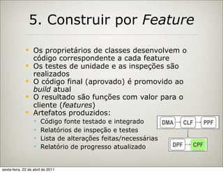 5. Construir por Feature

                  Os proprietários de classes desenvolvem o
                   código correspondente a cada feature
                  Os testes de unidade e as inspeções são
                   realizados
                  O código final (aprovado) é promovido ao
                   build atual
                  O resultado são funções com valor para o
                   cliente (features)
                  Artefatos produzidos:
                    Código fonte testado e integrado       DMA    CLF    PPF
                    Relatórios de inspeção e testes
                    Lista de alterações feitas/necessárias
                    Relatório de progresso atualizado         DPF    CPF


sexta-feira, 22 de abril de 2011
 