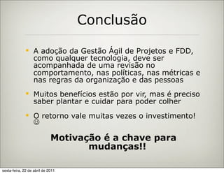 Conclusão

                  A adoção da Gestão Ágil de Projetos e FDD,
                   como qualquer tecnologia, deve ser
                   acompanhada de uma revisão no
                   comportamento, nas políticas, nas métricas e
                   nas regras da organização e das pessoas
                  Muitos benefícios estão por vir, mas é preciso
                   saber plantar e cuidar para poder colher
                  O retorno vale muitas vezes o investimento!
                   

                             Motivação é a chave para
                                    mudanças!!

sexta-feira, 22 de abril de 2011
 