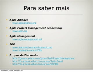 Para saber mais
           Agile Alliance
             www.agilealliance.org

           Agile Project Management Leadership
             www.apln.org

           Agile Management
             www.agilemanagement.net

           FDD
             www.featuredrivendevelopment.com
             www.heptagon.com.br/fdd/

           Grupos de Discussão
             http://groups.yahoo.com/group/AgileProjectManagement
             http://br.groups.yahoo.com/group/Agile-Brasil
             http://br.groups.yahoo.com/group/GUFDD


sexta-feira, 22 de abril de 2011
 