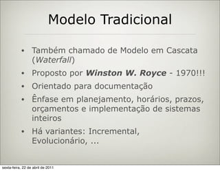 Modelo Tradicional

           •      Também chamado de Modelo em Cascata
                  (Waterfall)
           •      Proposto por Winston W. Royce - 1970!!!
           •      Orientado para documentação
           •      Ênfase em planejamento, horários, prazos,
                  orçamentos e implementação de sistemas
                  inteiros
           •      Há variantes: Incremental,
                  Evolucionário, ...


sexta-feira, 22 de abril de 2011
 