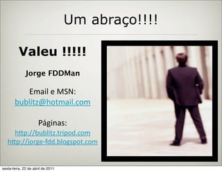 Um abraço!!!!

          Valeu !!!!!
              Jorge FDDMan

          Email  e  MSN:
       bublitz@hotmail.com

                      Páginas:
     h:p://bublitz.tripod.com
   h:p://jorge-­‐fdd.blogspot.com


sexta-feira, 22 de abril de 2011
 