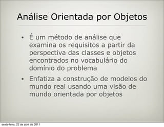 Análise Orientada por Objetos

                •     É um método de análise que
                      examina os requisitos a partir da
                      perspectiva das classes e objetos
                      encontrados no vocabulário do
                      domínio do problema
                •     Enfatiza a construção de modelos do
                      mundo real usando uma visão de
                      mundo orientada por objetos



sexta-feira, 22 de abril de 2011
 