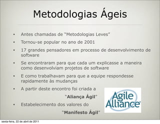 Metodologias Ágeis
         •      Antes chamadas de “Metodologias Leves”
         •      Tornou-se popular no ano de 2001
         •      17 grandes pensadores em processo de desenvolvimento de
                software
         •      Se encontraram para que cada um explicasse a maneira
                como desenvolviam projetos de software
         •      E como trabalhavam para que a equipe respondesse
                rapidamente às mudanças
         •      A partir deste encontro foi criada a
                                     “Aliança Ágil”
         •      Estabelecimento dos valores do
                                   “Manifesto Ágil”
sexta-feira, 22 de abril de 2011
 