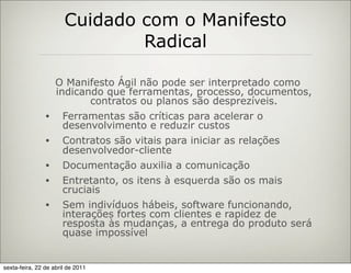 Cuidado com o Manifesto
                               Radical

                    O Manifesto Ágil não pode ser interpretado como
                    indicando que ferramentas, processo, documentos,
                           contratos ou planos são desprezíveis.
                •     Ferramentas são críticas para acelerar o
                      desenvolvimento e reduzir custos
                •     Contratos são vitais para iniciar as relações
                      desenvolvedor-cliente
                •     Documentação auxilia a comunicação
                •     Entretanto, os itens à esquerda são os mais
                      cruciais
                •     Sem indivíduos hábeis, software funcionando,
                      interações fortes com clientes e rapidez de
                      resposta às mudanças, a entrega do produto será
                      quase impossível


sexta-feira, 22 de abril de 2011
 