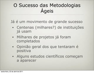 O Sucesso das Metodologias
                            Ágeis

              Já é um movimento de grande sucesso
                •     Centenas (milhares?) de instituições
                      já usam
                •     Milhares de projetos já foram
                      completados
                •     Opinião geral dos que tentaram é
                      positiva
                •     Alguns estudos científicos começam
                      a aparecer

sexta-feira, 22 de abril de 2011
 
