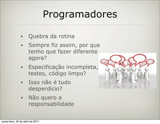 Programadores

                •     Quebra da rotina
                •     Sempre fiz assim, por que
                      tenho que fazer diferente
                      agora?
                •     Especificação incompleta,
                      testes, código limpo?
                •     Isso não é tudo
                      desperdício?
                •     Não quero a
                      responsabilidade


sexta-feira, 22 de abril de 2011
 