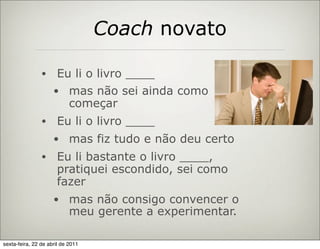 Coach novato

                •     Eu li o livro ____
                     • mas não sei ainda como
                            começar
                •     Eu li o livro ____
                     • mas fiz tudo e não deu certo
                •     Eu li bastante o livro ____,
                      pratiquei escondido, sei como
                      fazer
                     • mas não consigo convencer o
                            meu gerente a experimentar.

sexta-feira, 22 de abril de 2011
 