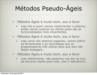 Métodos Pseudo-Ágeis

                •     Métodos Ágeis é muito bom, sou a favor
                     •      mas nós é quem vamos implementar o sistema,
                            então vamos explicar ao cliente quais são as
                            funcionalidades mais importantes.
                •     Métodos Ágeis é muito bom, sou a favor
                     •      mas como nós estamos pagando, vamos definir
                            as ferramentas e as tecnologias que os
                            programadores irão utilizar para que eles não
                            façam bobagem.
                •     Métodos Ágeis é muito bom, sou a favor
                     •      mas infelizmente, não podemos nos dar ao luxo
                            de escrever testes para tudo, isso é radicalismo.



sexta-feira, 22 de abril de 2011
 