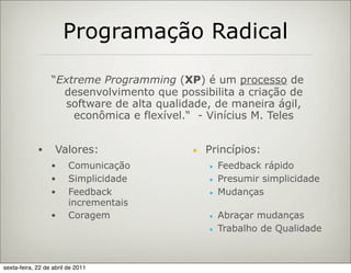 Programação Radical

                  “Extreme Programming (XP) é um processo de
                    desenvolvimento que possibilita a criação de
                     software de alta qualidade, de maneira ágil,
                      econômica e flexível.“ - Vinícius M. Teles


             •      Valores:                ■   Princípios:
                  •      Comunicação            ■   Feedback rápido
                  •      Simplicidade           ■   Presumir simplicidade
                  •      Feedback               ■   Mudanças
                         incrementais
                  •      Coragem                ■   Abraçar mudanças
                                                ■   Trabalho de Qualidade



sexta-feira, 22 de abril de 2011
 