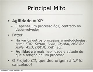 Principal Mito

         •      Agilidade = XP
              •      É apenas um processo ágil, centrado no
                     desenvolvedor
         •      Fatos:
              • Há vários outros processos e metodologias,
                como FDD, Scrum, Lean, Crystal, MSF for
                Agile, ASD, DSDM, RAD, etc.
              • Agilidade é mais habilidade e atitude do
                que a adoção de um processo
         •      O Projeto C3, que deu origem à XP foi
                cancelado!
sexta-feira, 22 de abril de 2011
 