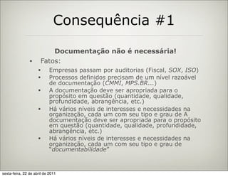 Consequência #1

                          Documentação não é necessária!
                •     Fatos:
                     •      Empresas passam por auditorias (Fiscal, SOX, ISO)
                     •      Processos definidos precisam de um nível razoável
                            de documentação (CMMI, MPS.BR...)
                     •      A documentação deve ser apropriada para o
                            propósito em questão (quantidade, qualidade,
                            profundidade, abrangência, etc.)
                     •      Há vários níveis de interesses e necessidades na
                            organização, cada um com seu tipo e grau de A
                            documentação deve ser apropriada para o propósito
                            em questão (quantidade, qualidade, profundidade,
                            abrangência, etc.)
                     •      Há vários níveis de interesses e necessidades na
                            organização, cada um com seu tipo e grau de
                            “documentabilidade”



sexta-feira, 22 de abril de 2011
 