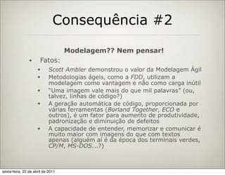 Consequência #2

                                   Modelagem?? Nem pensar!
                •     Fatos:
                     •      Scott Ambler demonstrou o valor da Modelagem Ágil
                     •      Metodologias ágeis, como a FDD, utilizam a
                            modelagem como vantagem e não como carga inútil
                     •      “Uma imagem vale mais do que mil palavras” (ou,
                            talvez, linhas de código?)
                     •      A geração automática de código, proporcionada por
                            várias ferramentas (Borland Together, ECO e
                            outros), é um fator para aumento de produtividade,
                            padronização e diminuição de defeitos
                     •      A capacidade de entender, memorizar e comunicar é
                            muito maior com imagens do que com textos
                            apenas (alguém aí é da época dos terminais verdes,
                            CP/M, MS-DOS...?)



sexta-feira, 22 de abril de 2011
 