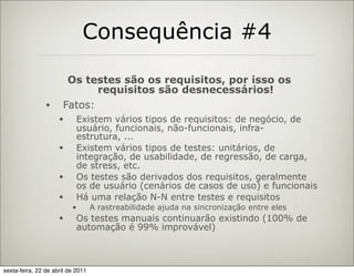 Consequência #4

                       Os testes são os requisitos, por isso os
                             requisitos são desnecessários!
                •     Fatos:
                     •      Existem vários tipos de requisitos: de negócio, de
                            usuário, funcionais, não-funcionais, infra-
                            estrutura, ...
                     •      Existem vários tipos de testes: unitários, de
                            integração, de usabilidade, de regressão, de carga,
                            de stress, etc.
                     •      Os testes são derivados dos requisitos, geralmente
                            os de usuário (cenários de casos de uso) e funcionais
                     •      Há uma relação N-N entre testes e requisitos
                          •        A rastreabilidade ajuda na sincronização entre eles
                     •      Os testes manuais continuarão existindo (100% de
                            automação é 99% improvável)



sexta-feira, 22 de abril de 2011
 